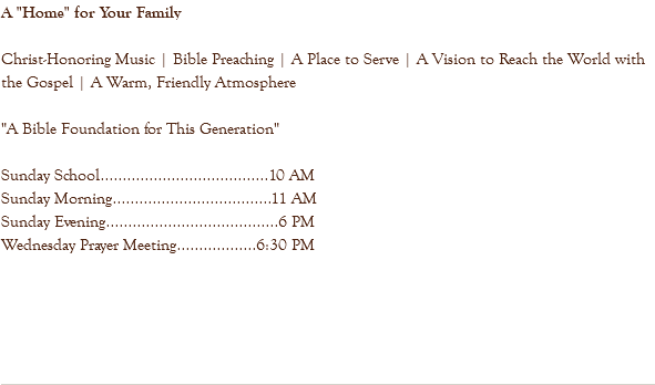 A "Home" for Your Family Christ-Honoring Music | Bible Preaching | A Place to Serve | A Vision to Reach the World with the Gospel | A Warm, Friendly Atmosphere "A Bible Foundation for This Generation" Sunday School......................................10 AM Sunday Morning....................................11 AM Sunday Evening.......................................6 PM Wednesday Prayer Meeting..................6:30 PM