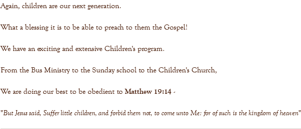 Again, children are our next generation. What a blessing it is to be able to preach to them the Gospel! We have an exciting and extensive Children's program. From the Bus Ministry to the Sunday school to the Children's Church, We are doing our best to be obedient to Matthew 19:14 - "But Jesus said, Suffer little children, and forbid them not, to come unto Me: for of such is the kingdom of heaven" 