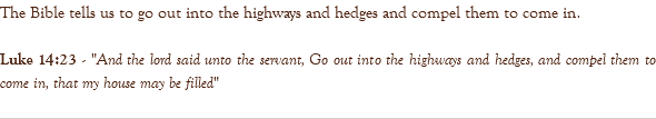 The Bible tells us to go out into the highways and hedges and compel them to come in. Luke 14:23 - "And the lord said unto the servant, Go out into the highways and hedges, and compel them to come in, that my house may be filled" 
