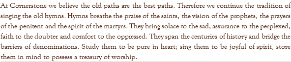 At Cornerstone we believe the old paths are the best paths. Therefore we continue the tradition of singing the old hymns. Hymns breathe the praise of the saints, the vision of the prophets, the prayers of the penitent and the spirit of the martyrs. They bring solace to the sad, assurance to the perplexed, faith to the doubter and comfort to the oppressed. They span the centuries of history and bridge the barriers of denominations. Study them to be pure in heart; sing them to be joyful of spirit, store them in mind to possess a treasury of worship. 