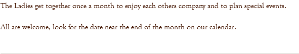 The Ladies get together once a month to enjoy each others company and to plan special events. All are welcome, look for the date near the end of the month on our calendar. 