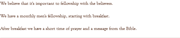 We believe that it's important to fellowship with the believers. We have a monthly men's fellowship, starting with breakfast. After breakfast we have a short time of prayer and a message from the Bible. 
