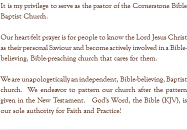 It is my privilege to serve as the pastor of the Cornerstone Bible Baptist Church. Our heart-felt prayer is for people to know the Lord Jesus Christ as their personal Saviour and become actively involved in a Bible-believing, Bible-preaching church that cares for them. We are unapologetically an independent, Bible-believing, Baptist church. We endeavor to pattern our church after the pattern given in the New Testament. God's Word, the Bible (KJV), is our sole authority for Faith and Practice! 
