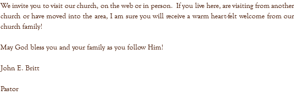 We invite you to visit our church, on the web or in person. If you live here, are visiting from another church or have moved into the area, I am sure you will receive a warm heart-felt welcome from our church family! May God bless you and your family as you follow Him! John E. Britt Pastor 