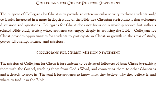 Collegians for Christ Purpose Statement The purpose of Collegians for Christ is to provide an extracurricular activity to those students and/or faculty interested in a more in-depth study of the Bible in a Christian environment that welcomes discussion and questions. Collegians for Christ does not focus on a worship service but rather a relaxed Bible study setting where students can engage deeply in studying the Bible. Collegians for Christ provides opportunities for students to participate in Christian growth in the areas of study, prayer, fellowship, witness, and missions. Collegians for Christ Mission Statement The mission of Collegians for Christ is for students to be devoted followers of Jesus Christ by reaching them with the Gospel, teaching them from God’s Word, and connecting them to other Christians and a church to serve in. The goal is for students to know what they believe, why they believe it, and where to find it in the Bible. 