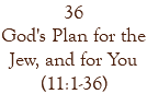 36 God's Plan for the Jew, and for You (11:1-36)