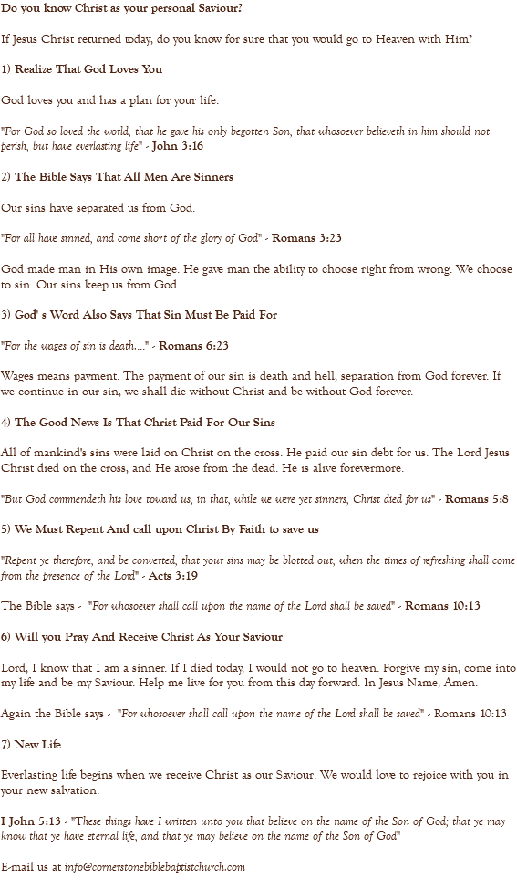 Do you know Christ as your personal Saviour? If Jesus Christ returned today, do you know for sure that you would go to Heaven with Him? 1) Realize That God Loves You God loves you and has a plan for your life. "For God so loved the world, that he gave his only begotten Son, that whosoever believeth in him should not perish, but have everlasting life" - John 3:16 2) The Bible Says That All Men Are Sinners Our sins have separated us from God. "For all have sinned, and come short of the glory of God" - Romans 3:23 God made man in His own image. He gave man the ability to choose right from wrong. We choose to sin. Our sins keep us from God. 3) God' s Word Also Says That Sin Must Be Paid For "For the wages of sin is death...." - Romans 6:23 Wages means payment. The payment of our sin is death and hell, separation from God forever. If we continue in our sin, we shall die without Christ and be without God forever. 4) The Good News Is That Christ Paid For Our Sins All of mankind's sins were laid on Christ on the cross. He paid our sin debt for us. The Lord Jesus Christ died on the cross, and He arose from the dead. He is alive forevermore. "But God commendeth his love toward us, in that, while we were yet sinners, Christ died for us" - Romans 5:8 5) We Must Repent And call upon Christ By Faith to save us "Repent ye therefore, and be converted, that your sins may be blotted out, when the times of refreshing shall come from the presence of the Lord" - Acts 3:19 The Bible says - "For whosoever shall call upon the name of the Lord shall be saved" - Romans 10:13 6) Will you Pray And Receive Christ As Your Saviour Lord, I know that I am a sinner. If I died today, I would not go to heaven. Forgive my sin, come into my life and be my Saviour. Help me live for you from this day forward. In Jesus Name, Amen. Again the Bible says - "For whosoever shall call upon the name of the Lord shall be saved" - Romans 10:13 7) New Life Everlasting life begins when we receive Christ as our Saviour. We would love to rejoice with you in your new salvation. I John 5:13 - "These things have I written unto you that believe on the name of the Son of God; that ye may know that ye have eternal life, and that ye may believe on the name of the Son of God" E-mail us at info@cornerstonebiblebaptistchurch.com 